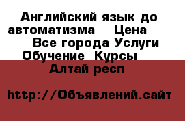 Английский язык до автоматизма. › Цена ­ 1 000 - Все города Услуги » Обучение. Курсы   . Алтай респ.